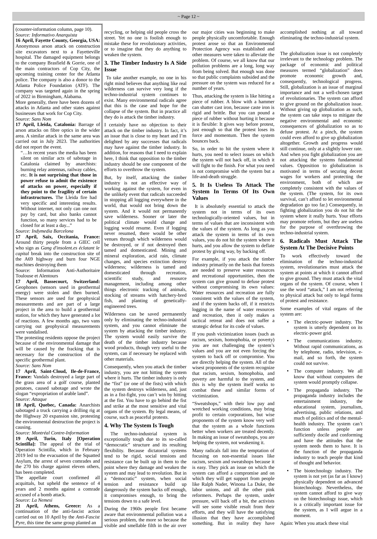 (counter-information column, page 10). Source: Informativo Anarquista 16 April, Fayette County, Georgia, USA: Anonymous arson attack on construction site excavators next to a Fayetteville hospital. The damaged equipment belongs to the company Brasfield & Gorrie, one of the main contractors of Cop City, the upcoming training center for the Atlanta police. The company is also a donor to the Atlanta Police Foundation (ATF). The company was targeted again in the spring of 2022 in Birmingham, Alabama. More generally, there have been dozens of attacks in Atlanta and other states against businesses that work for Cop City. Source: Sans Nom 17 April, Lleida, Catalonia: Barrage of arson attacks on fibre optics in the wider area. A similar attack in the same area was carried out in July 2023. The authorities did not report the event. “...In recent years the media has been silent on similar acts of sabotage in Catalonia claimed by anarchists: burning relay antennas, railway cables, etc. It is not surprising that those in power refuse to admit the existence of attacks on_power, especially if they point to the fragility of certain infrastructures. The Lleida fire had very specific and interesting results. Without internet, not only can one not pay by card, but also banks cannot function, so many services had to be closed for at least a day...” Source: Indymedia Barcelona 17 April, Saix, Occitania, France: Around thirty people from a GIEC cell who sign as Gang dinsolent.es éclatant le capital break into the construction site of the A69 highway and bum four NGE machines destroying them Source: Information Anti-Authoritaire Toulouse et Alentours 17 April, Bassecourt, Switzerland: Geophones (sensors used in_geothermal energy) were stolen and then burned. These sensors are used for geophysical measurements and are part of a large project in the area to build a geothermal station, for which they have generated a lot of reactions. A few months ago, two vans carrying out geophysical measurements were vandalised. ‘The protesting residents oppose the project because of the environmental damage that will be caused by the fracking that is necessary for the construction of the specific geothermal plant. Source: Sans Nom 17 April, Saint-Cloud, Ile-de-France, France: Vandals destroyed a large part of the grass area of a golf course, planted potatoes, caused sabotage and wrote the slogan “expropriation of arable land”. Source: Attaque 18 April, Quebec, Canada: Anarchists sabotaged a truck carrying a drilling rig at the Highway 20 expansion site, protesting the environmental destruction the project is causing. Source: Montréal Contre-Information 19 April, Turin, Italy [Operation Scintillal: The appeal of the trial of Operation Scintilla, which in February 2019 led to the evacuation of the Squatted Asylum, the arrest of seven comrades and the 270 bis charge against eleven others, has been completed. The appellate court confirmed all acquittals, but upheld the sentence of 4 years and 2 months against a comrade accused of a bomb attack. Source: La Nemesi 21 April, Athens, Greece: As a continuation of the anti-fascist ~action carried out on 10 April by the Anti-Fascist Pyre, this time the same group planted an ~Page 12~ recycling, or helping old people cross the street. Yet no one is foolish enough to mistake these for revolutionary activities, o to imagine that they do anything to weaken the system. 3. The Timber Industry Is A Side Issue To take another example, no one in his right mind believes that anything like real wilderness can survive very long if the techno-industrial system continues to exist. Many environmental radicals agree that this is the case and hope for the collapse of the system. But in practice all they do is attack the timber industry. I certainly have no objection to their attack on the timber industry. In fact, it’s an issue that is close to my heart and I’m delighted by any successes that radicals may have against the timber industry. In addition, for reasons that I need to explain here, I think that opposition to the timber industry should be one component of the efforts to overthrow the system. But, by itself, attacking the timber industry is not an effective way of working against the system, for even in the unlikely event that radicals succeeded in stopping all logging everywhere in the world, that would not bring down the system. And it would not permanently save wilderness. Sooner or later the political climate would change and logging would resume. Even if logging never resumed, there would be other venues through which wilderness would be destroyed, or if not destroyed then tamed and domesticated. Mining and mineral exploration, acid rain, climate changes, and species extinction destroy wilderness; wilderness is tamed and domesticated through recreation, scientific study, and resource management, including among other thingselectronic tracking of animals, stocking of streams with hatchery-bred fish, and planting of ~genetically- engineered trees. Wilderness can be saved permanently only by eliminating the techno-industrial system, and you cannot eliminate the system by attacking the timber industry. The system would easily survive the death of the timber industry because wood products, though very useful to the system, can if necessary be replaced with other materials. Consequently, when you attack the timber industry, you are not hitting the system where it hurts. The timber industry is only the “fist” (or one of the fists) with which the system destroys wilderness, and, just as in a fist-fight, you can’t win by hitting at the fist. You have to go behind the fist and strike at the most sensitive and vital organs of the system. By legal means, of course, such as peaceful protests. 4. Why The System Is Tough The techno-industrial ~ system s exceptionally tough due to its so-called “democratic” structure and its resulting flexibility. Because dictatorial systems tend to be rigid, social tensions and resistance can be built up in them to the point where they damage and weaken the system and may lead to revolution. But in a “democratic” system, when social tension and resistance build up dangerously the system backs off enough, it compromises enough, to bring the tensions down to a safe level. During the 1960s people first became aware that environmental pollution was a serious problem, the more so because the visible and smellable filth in the air over our major cities was beginning to make people physically uncomfortable. Enough protest arose so that an Environmental Protection Agency was established and other measures were taken to alleviate the problem. Of course, we all know that our pollution problems are a long, long way from being solved. But enough was done so that public complaints subsided and the pressure on the system was reduced for a number of years. ‘Thus, attacking the system is like hitting a piece of rubber. A blow with a hammer can shatter cast iron, because caste iron is rigid and brittle. But you can pound a piece of rubber without hurting it because it is flexible: It gives way before protest, just enough so that the protest loses its force and momentum. Then the system bounces back. So, in order to hit the system where it hurts, you need to select issues on which the system will not back off, in which it will fight to the finish. For what you need is not compromise with the system but a life-and-death struggle. 5. It Is Useless To Attack The System In Terms Of Its Own Values It is absolutely essential to attack the system not in terms of its own technologically-oriented values, but in terms of values that are inconsistent with the values of the system. As long as you attack the system in terms of its own values, you do not hit the system where it hurts, and you allow the system to deflate protest by giving way, by backing off. For example, if you attack the timber industry primarily on the basis that forests are needed to preserve water resources and recreational opportunities, then- the system can give ground to defuse protest without compromising its own values: Water resources and recreation are fully consistent with the values of the system, and if the system backs off, if it resricts logging in the name of water resources and recreation, then it only makes a tactical retreat and does not suffer a strategic defeat for its code of values. If you push victimization issues (such as racism, sexism, homophobia, or poverty) you are not challenging the system’s values and you are not even forcing the system to back off or compromise. You are directly helping the system. All of the wisest proponents of the system recognize that racism, sexism, homophobia, and poverty are harmful to the system, and this is why the system itself works to combat these and similar forms of victimization. “Sweatshops,” with their low pay and wretched working conditions, may bring profit to certain corporations, but wise proponents of the system know very well that the system as a whole functions better when workers are treated decently. In making an issue of sweatshops, you are helping the system, not weakening it. Many radicals fall into the temptation of focusing on non-essential issues like racism, sexism and sweatshops because it is easy. They pick an issue on which the system can afford a compromise and on which they will get support from people like Ralph Nader, Winona La Duke, the labor unions, and all the other pink reformers. Perhaps the system, under pressure, will back off a bit, the activists will see some visible result from their efforts, and they will have the satisfying illusion that they have accomplished something. But in reality they have accomplished nothing at all toward eliminating the techno-industrial system. ‘The globalization issue is not completely irelevant to the technology problem. The package of economic and political measures termed “globalization” does promote economic growth and, consequently, technological progress. still, globalization is an issue of marginal importance and not a well-chosen target of revolutionaries. The system can afford to give ground on the globalization issue. Without giving up globalization as such, the system can take steps to mitigate the negative environmental and economic consequences of globalization so as to defuse protest. At a pinch, the system could even afford to give up globalization altogether. Growth and progress would still continue, only at a slightly lower rate. And when you fight globalization you are not attacking the systems fundamental values. Opposition to globalization is motivated in terms of securing decent wages for workers and protecting. the environment, both of which are completely consistent with the values of the system. (The system, for its own survival, can’t afford to let environmental degradation go too far.) Consequently, in fighting globalization you do not hit the system where it really hurts. Your efforts may promote reform, but they are useless for the purpose of overthrowing the techno-industrial system. 6. Radicals Must Attack The System At The Decisive Points To work effectively toward the climination of the techno-industrial system, revolutionaries must attack the system at points at which it cannot afford to give ground. They must attack the vital organs of the system. Of course, when I use the word “attack,” I am not referring to physical attack but only to legal forms of protest and resistance. Some examples of vital organs of the system are: + The electric-power industry. The system is utterly dependent on its electric-power grid. + The communications industry. Without rapid communications, as by telephone, radio, television, e- mail, and so forth, the system could not survive. + The computer industry. We all know that without computers the system would promptly collapse. + The propaganda industry. The propaganda industry includes the entertainment industry, the educational system, _journalism, advertising, public relations, and much of politics and of the mental- health industry. The system can’t function unless people are sufficiently docile and conforming and have the attitudes that the system needs them to have. It is the function of the propaganda industry to teach people that kind of thought and behavior. + The biotechnology industry. The system is not yet (as far as I know) physically dependent on advanced biotechnology. Nevertheless, the system cannot afford to give way on the biotechnology issue, which is a critically important issue for the system, as I will argue in a moment. Again: When you attack these vital